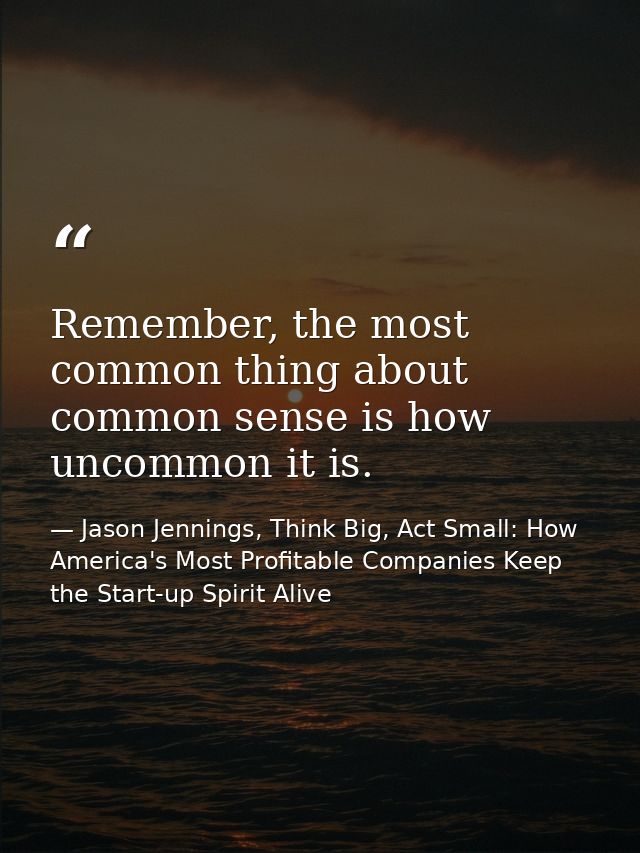 Remember, the most common thing about common sense is how uncommon it is. — Jason Jennings, Think Big, Act Small: How America's Most Profitable Companies Keep the Start-up Spirit Alive