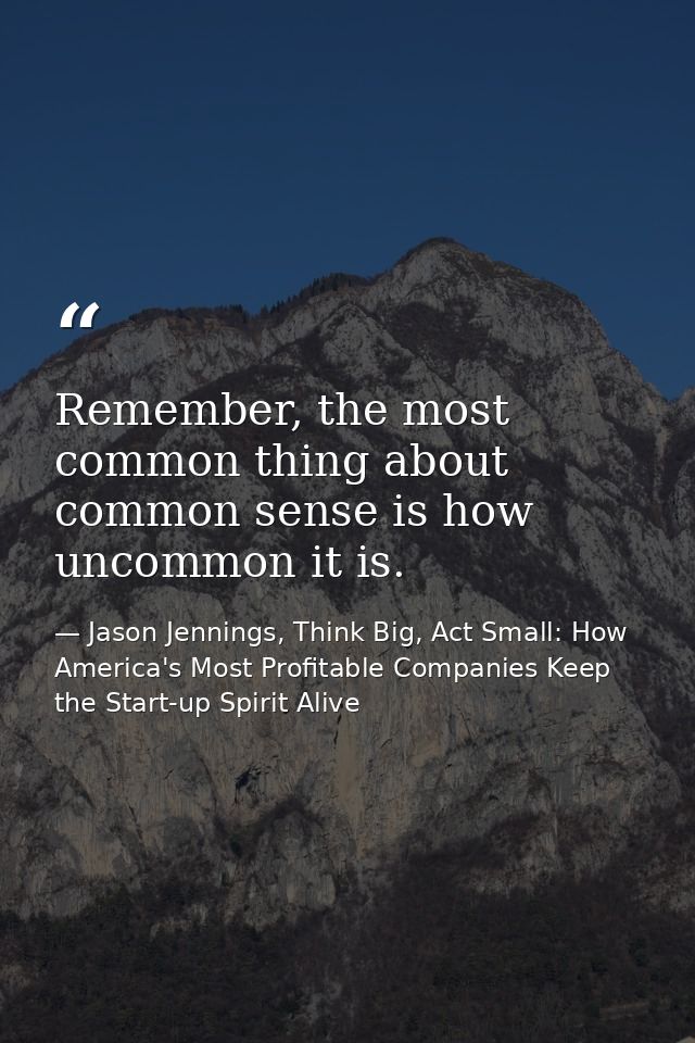 Remember, the most common thing about common sense is how uncommon it is. — Jason Jennings, Think Big, Act Small: How America's Most Profitable Companies Keep the Start-up Spirit Alive