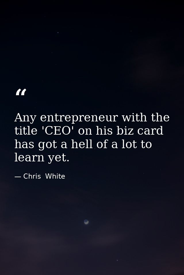 Any entrepreneur with the title 'CEO' on his biz card has got a hell of a lot to learn yet. — Chris  White