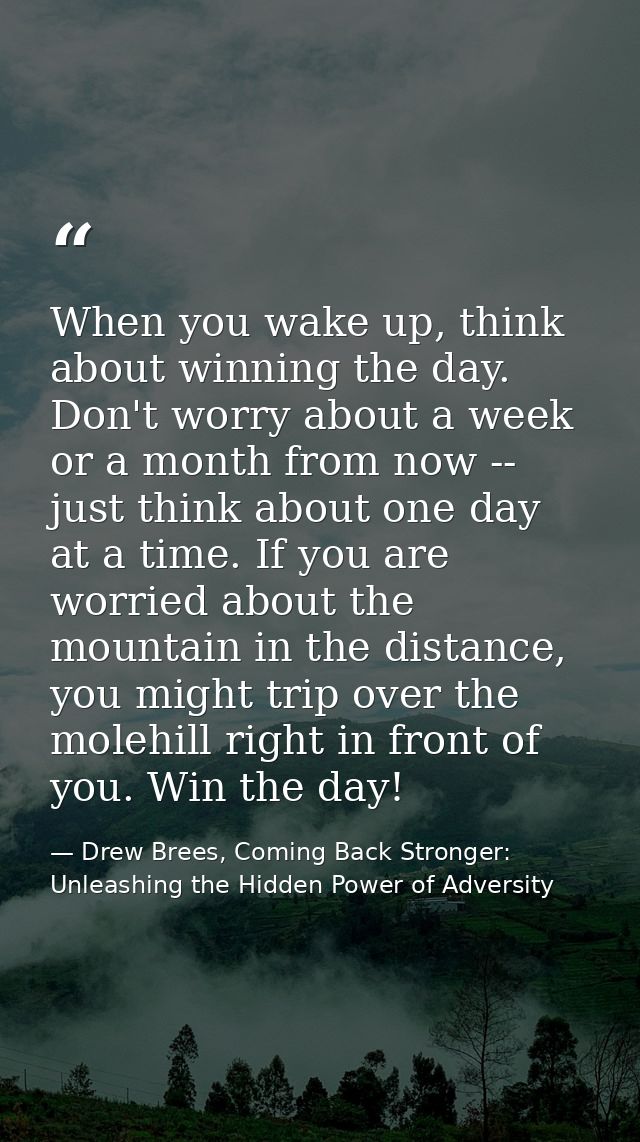 When you wake up, think about winning the day. Don't worry about a week or a month from now -- just think about one day  — Drew Brees, Coming Back Stronger: Unleashing the Hidden Power of Adversity