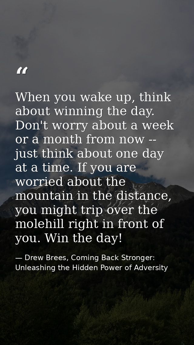 When you wake up, think about winning the day. Don't worry about a week or a month from now -- just think about one day  — Drew Brees, Coming Back Stronger: Unleashing the Hidden Power of Adversity