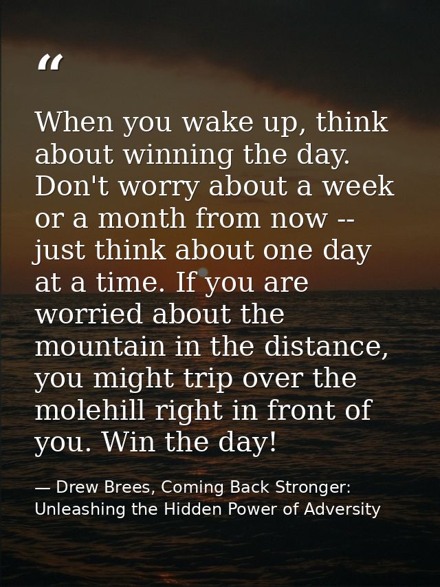 When you wake up, think about winning the day. Don't worry about a week or a month from now -- just think about one day  — Drew Brees, Coming Back Stronger: Unleashing the Hidden Power of Adversity