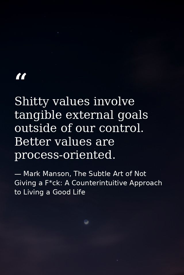 Shitty values involve tangible external goals outside of our control. Better values are process-oriented. — Mark Manson, The Subtle Art of Not Giving a F*ck: A Counterintuitive Approach to Living a Good Life