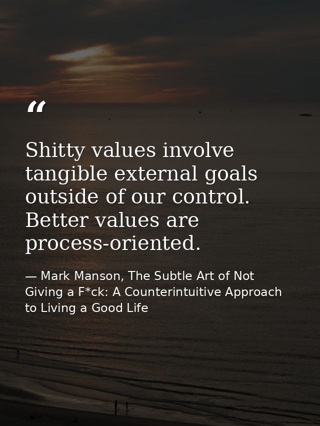 Shitty values involve tangible external goals outside of our control. Better values are process-oriented. — Mark Manson, The Subtle Art of Not Giving a F*ck: A Counterintuitive Approach to Living a Good Life