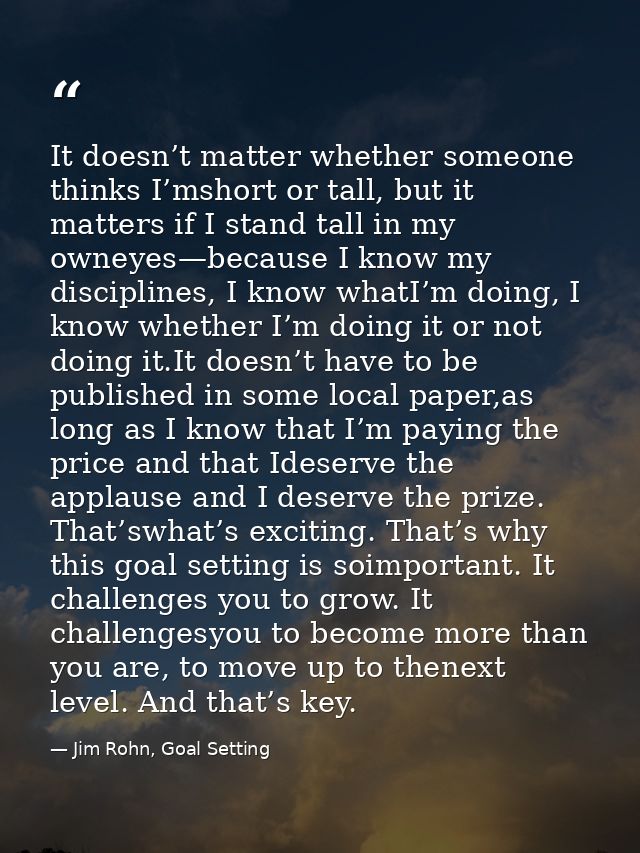 It doesn’t matter whether someone thinks I’mshort or tall, but it matters if I stand tall in my owneyes—because I know m — Jim Rohn, Goal Setting