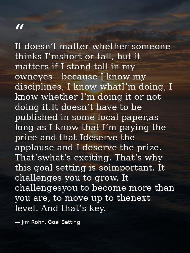 It doesn’t matter whether someone thinks I’mshort or tall, but it matters if I stand tall in my owneyes—because I know m — Jim Rohn, Goal Setting