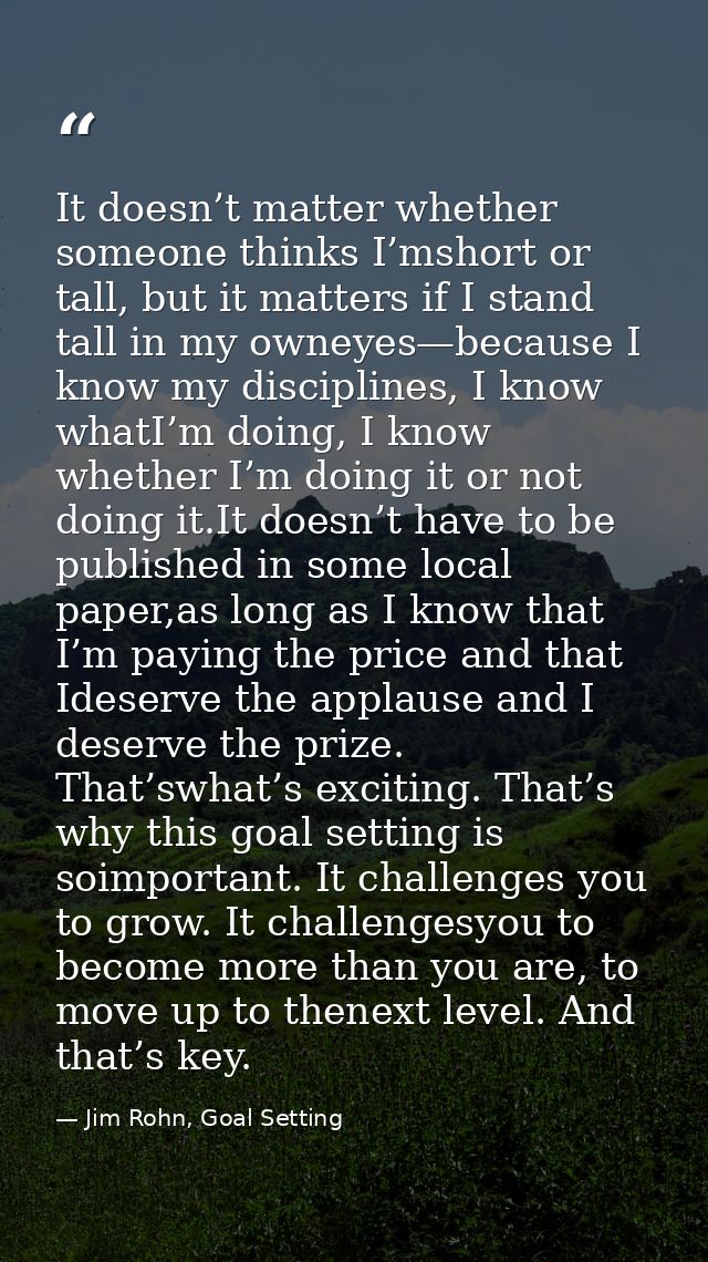 It doesn’t matter whether someone thinks I’mshort or tall, but it matters if I stand tall in my owneyes—because I know m — Jim Rohn, Goal Setting