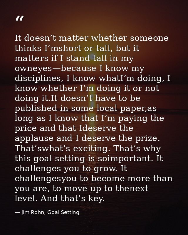It doesn’t matter whether someone thinks I’mshort or tall, but it matters if I stand tall in my owneyes—because I know m — Jim Rohn, Goal Setting