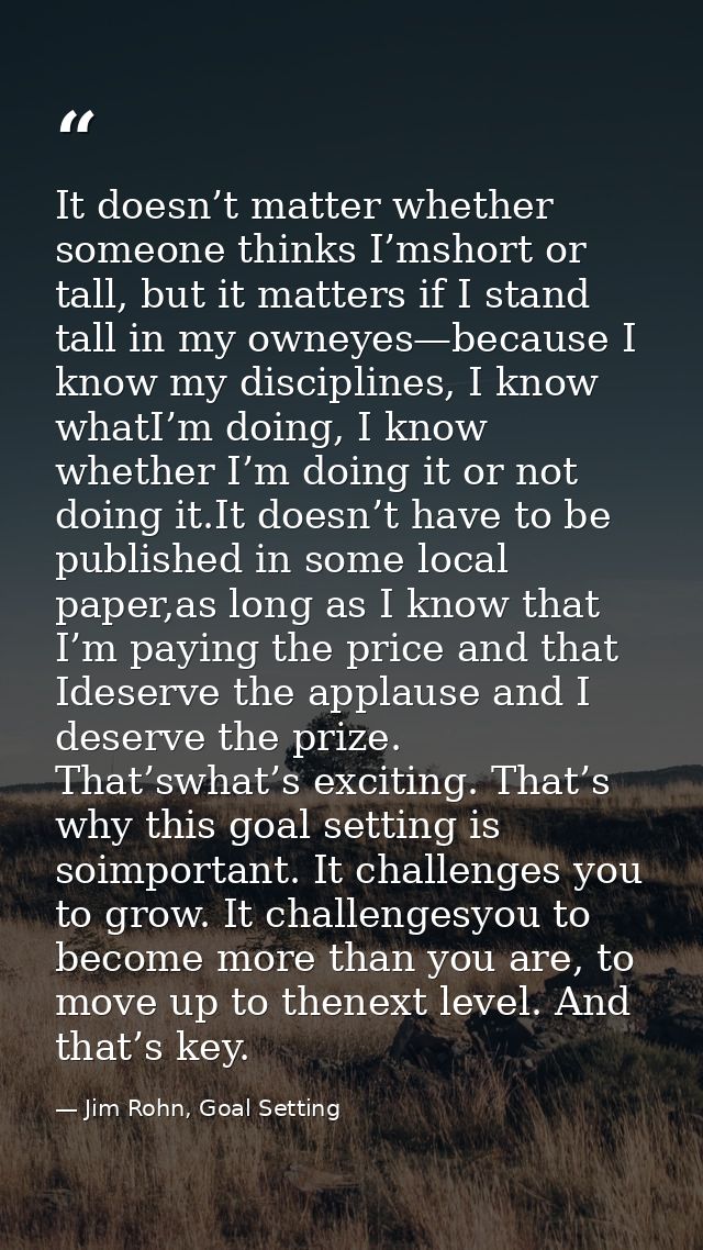It doesn’t matter whether someone thinks I’mshort or tall, but it matters if I stand tall in my owneyes—because I know m — Jim Rohn, Goal Setting