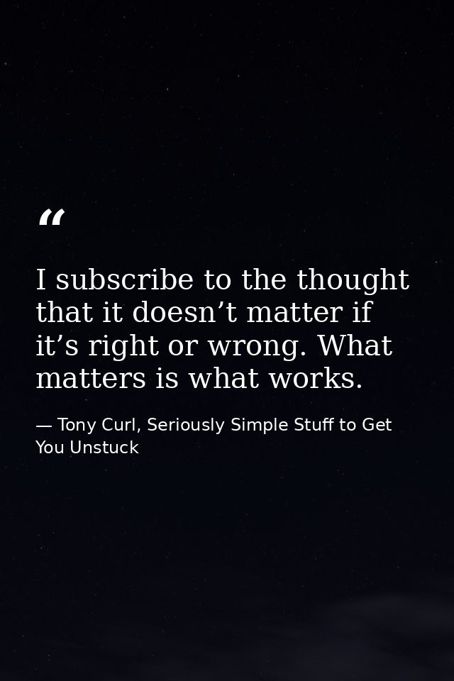 I subscribe to the thought that it doesn’t matter if it’s right or wrong. What matters is what works. — Tony Curl, Seriously Simple Stuff to Get You Unstuck