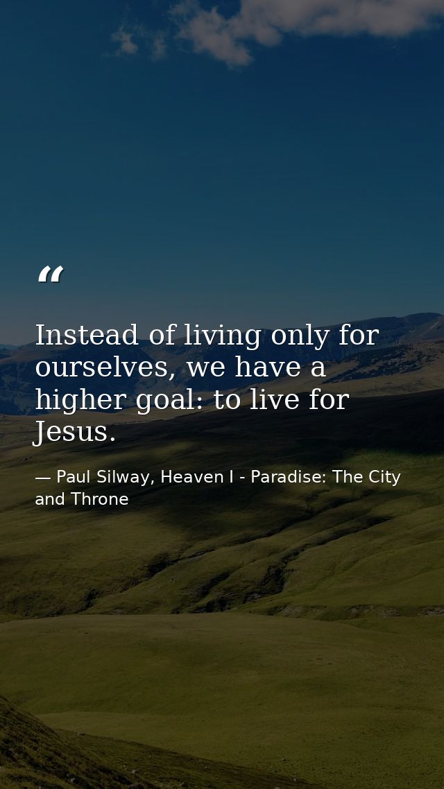Instead of living only for ourselves, we have a higher goal: to live for Jesus. — Paul Silway, Heaven I - Paradise: The City and Throne