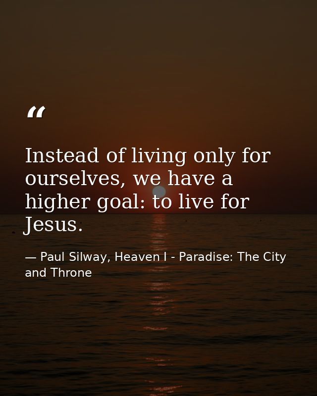 Instead of living only for ourselves, we have a higher goal: to live for Jesus. — Paul Silway, Heaven I - Paradise: The City and Throne