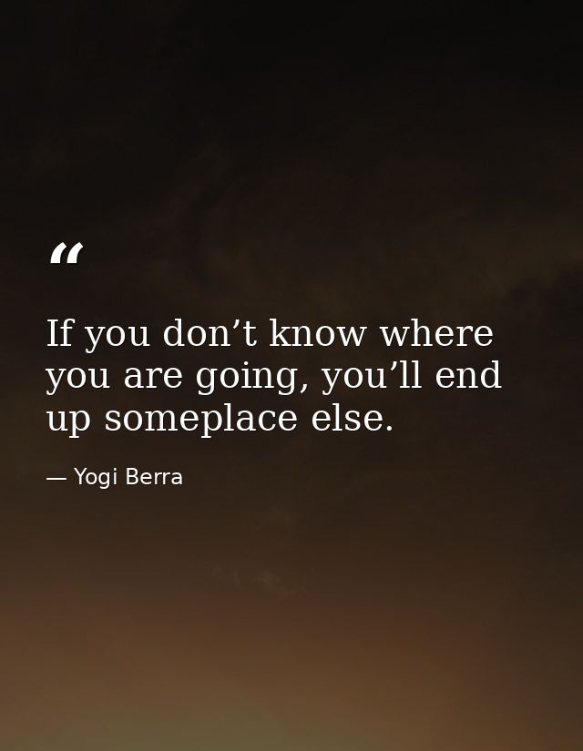 If you don’t know where you are going, you’ll end up someplace else. — Yogi Berra
