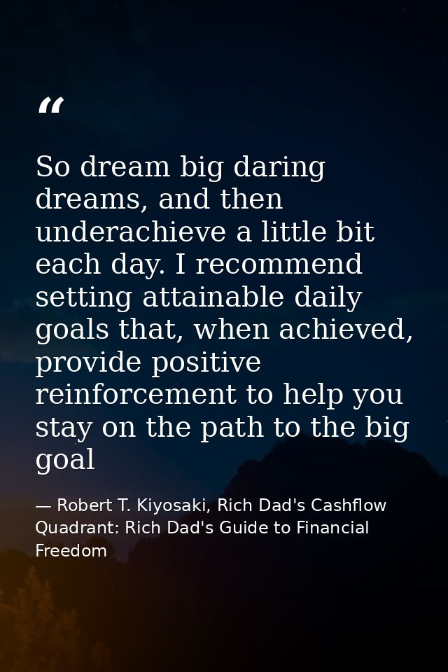 So dream big daring dreams, and then underachieve a little bit each day. I recommend setting attainable daily goals that — Robert T. Kiyosaki, Rich Dad's Cashflow Quadrant: Rich Dad's Guide to Financial Freedom