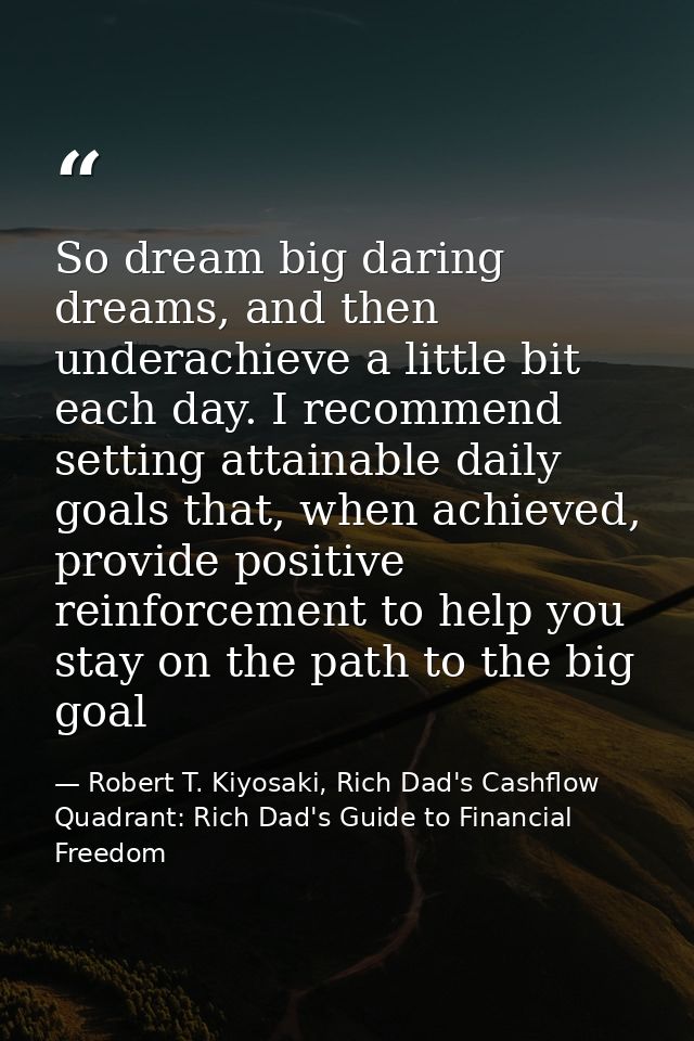 So dream big daring dreams, and then underachieve a little bit each day. I recommend setting attainable daily goals that — Robert T. Kiyosaki, Rich Dad's Cashflow Quadrant: Rich Dad's Guide to Financial Freedom