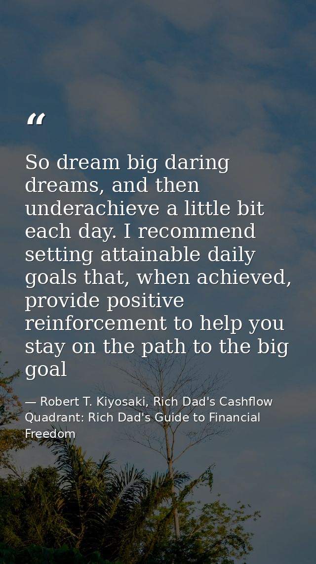 So dream big daring dreams, and then underachieve a little bit each day. I recommend setting attainable daily goals that — Robert T. Kiyosaki, Rich Dad's Cashflow Quadrant: Rich Dad's Guide to Financial Freedom