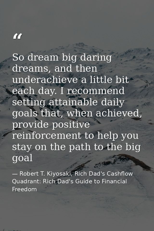 So dream big daring dreams, and then underachieve a little bit each day. I recommend setting attainable daily goals that — Robert T. Kiyosaki, Rich Dad's Cashflow Quadrant: Rich Dad's Guide to Financial Freedom