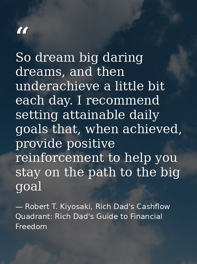 So dream big daring dreams, and then underachieve a little bit each day. I recommend setting attainable daily goals that — Robert T. Kiyosaki, Rich Dad's Cashflow Quadrant: Rich Dad's Guide to Financial Freedom