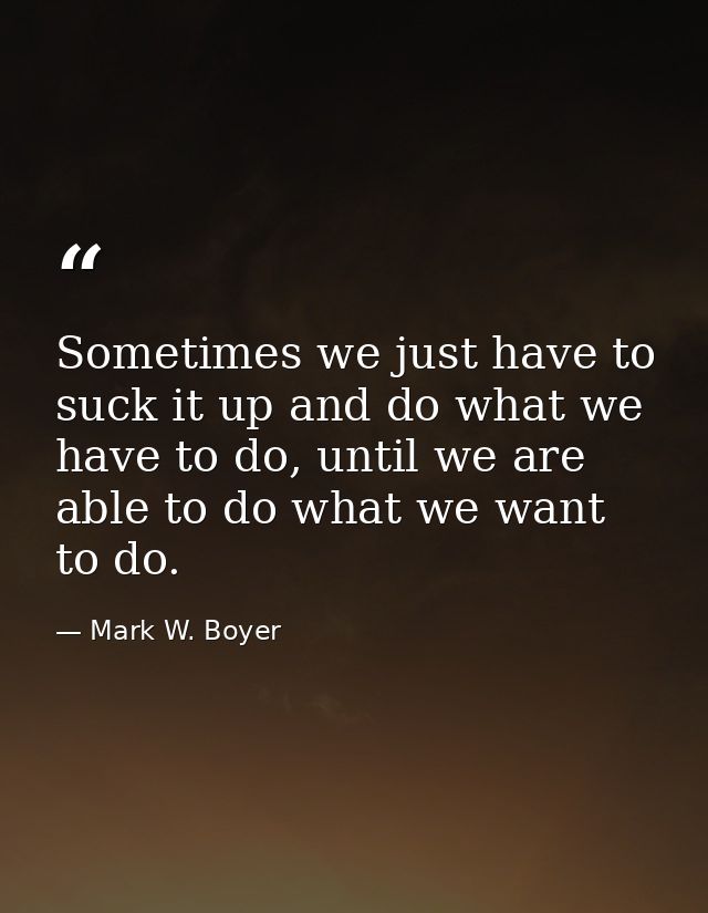 Sometimes we just have to suck it up and do what we have to do, until we are able to do what we want to do. — Mark W. Boyer