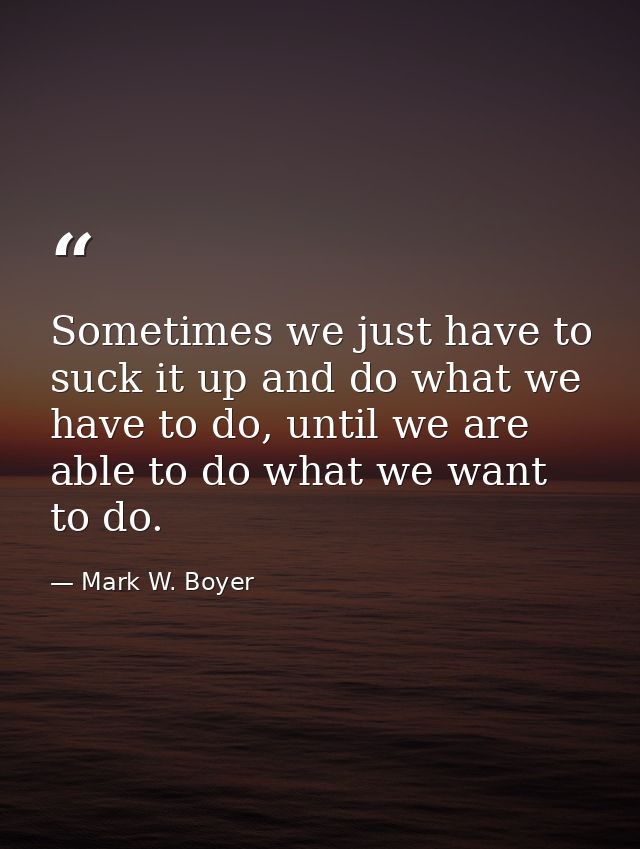 Sometimes we just have to suck it up and do what we have to do, until we are able to do what we want to do. — Mark W. Boyer