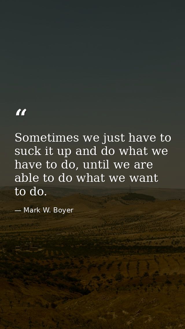 Sometimes we just have to suck it up and do what we have to do, until we are able to do what we want to do. — Mark W. Boyer