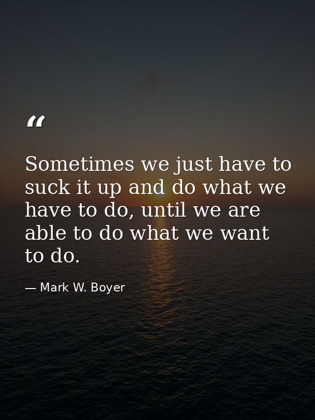 Sometimes we just have to suck it up and do what we have to do, until we are able to do what we want to do. — Mark W. Boyer