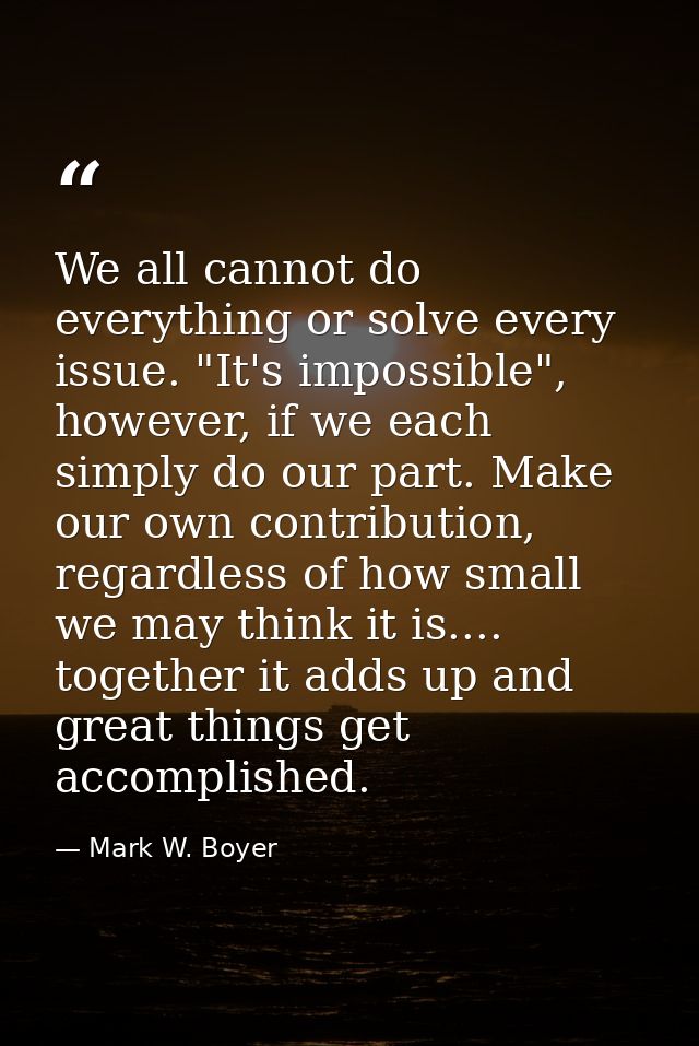 We all cannot do everything or solve every issue. "It's impossible", however, if we each simply do our part. Make our ow — Mark W. Boyer