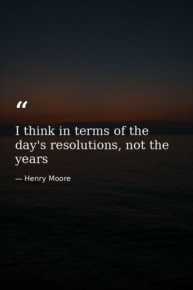 I think in terms of the day's resolutions, not the years — Henry Moore