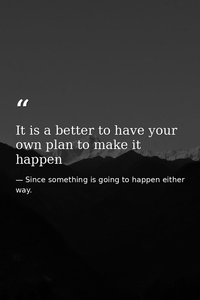It is a better to have your own plan to make it happen — Since something is going to happen either way.