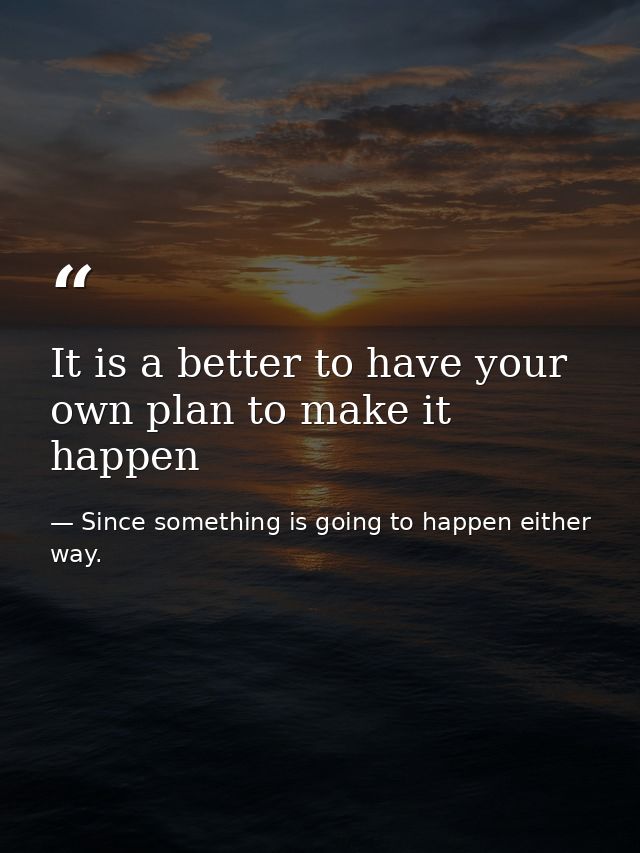 It is a better to have your own plan to make it happen — Since something is going to happen either way.