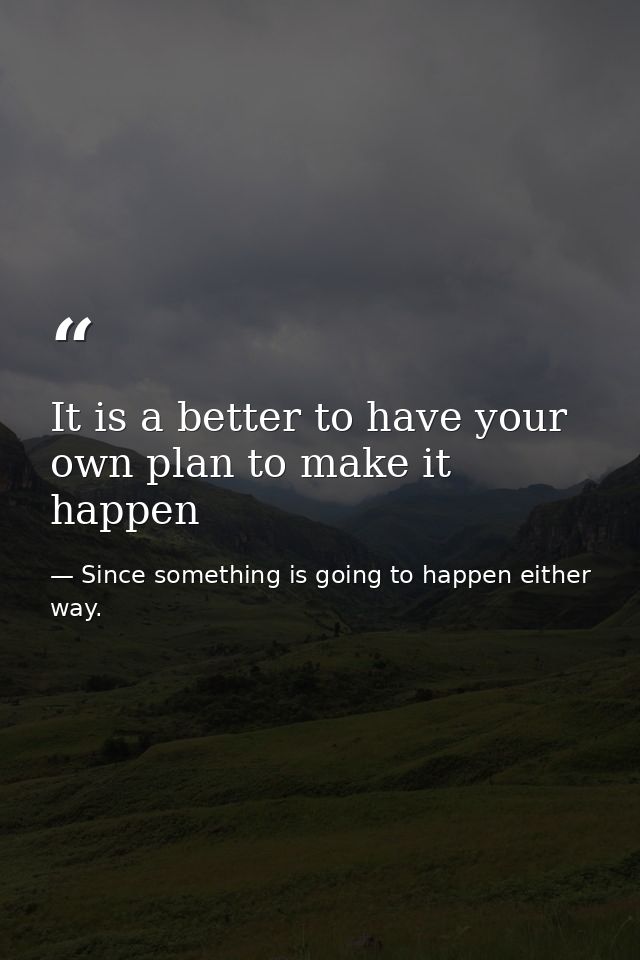 It is a better to have your own plan to make it happen — Since something is going to happen either way.