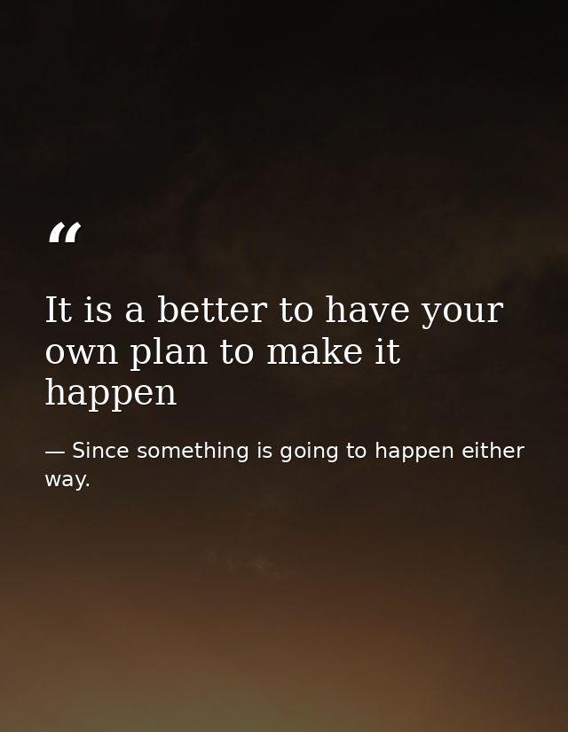 It is a better to have your own plan to make it happen — Since something is going to happen either way.