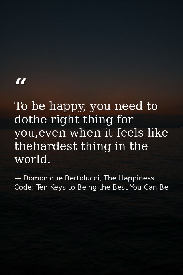To be happy, you need to dothe right thing for you,even when it feels like thehardest thing in the world. — Domonique Bertolucci, The Happiness Code: Ten Keys to Being the Best You Can Be