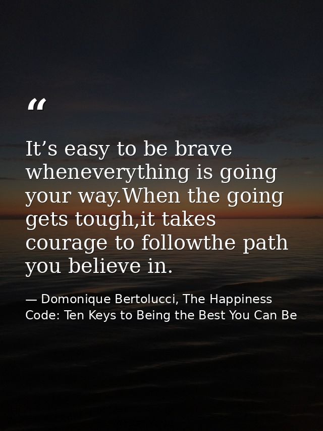 It’s easy to be brave wheneverything is going your way.When the going gets tough,it takes courage to followthe path you  — Domonique Bertolucci, The Happiness Code: Ten Keys to Being the Best You Can Be