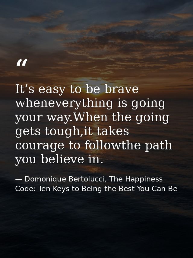 It’s easy to be brave wheneverything is going your way.When the going gets tough,it takes courage to followthe path you  — Domonique Bertolucci, The Happiness Code: Ten Keys to Being the Best You Can Be