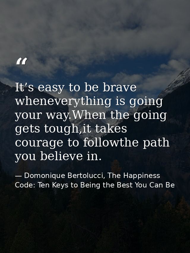 It’s easy to be brave wheneverything is going your way.When the going gets tough,it takes courage to followthe path you  — Domonique Bertolucci, The Happiness Code: Ten Keys to Being the Best You Can Be