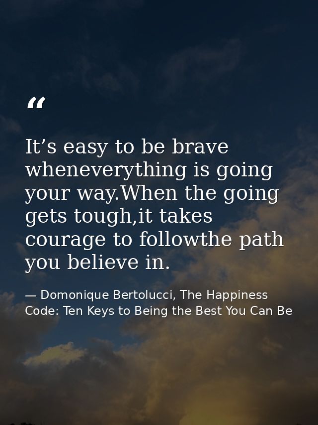 It’s easy to be brave wheneverything is going your way.When the going gets tough,it takes courage to followthe path you  — Domonique Bertolucci, The Happiness Code: Ten Keys to Being the Best You Can Be