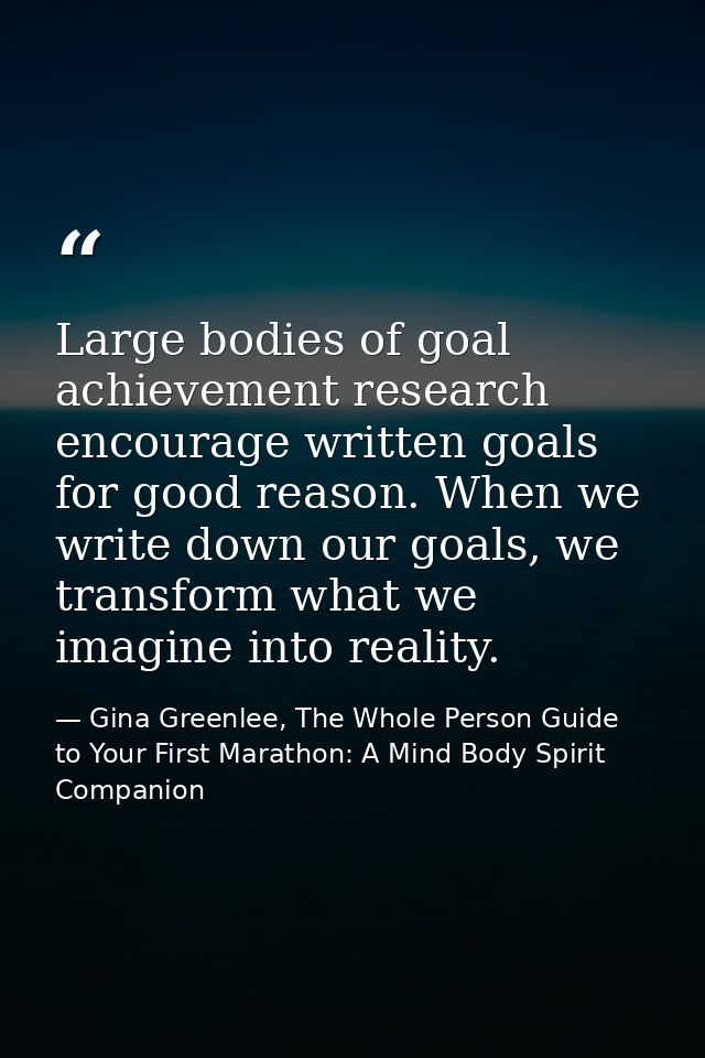 Large bodies of goal achievement research encourage written goals for good reason. When we write down our goals, we tran — Gina Greenlee, The Whole Person Guide to Your First Marathon: A Mind Body Spirit Companion