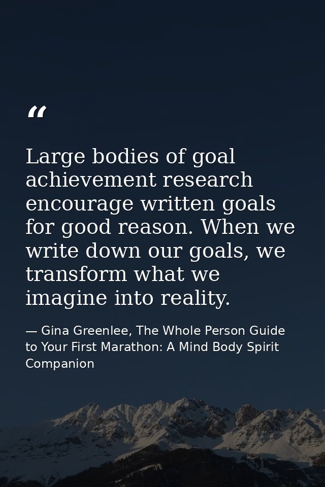 Large bodies of goal achievement research encourage written goals for good reason. When we write down our goals, we tran — Gina Greenlee, The Whole Person Guide to Your First Marathon: A Mind Body Spirit Companion