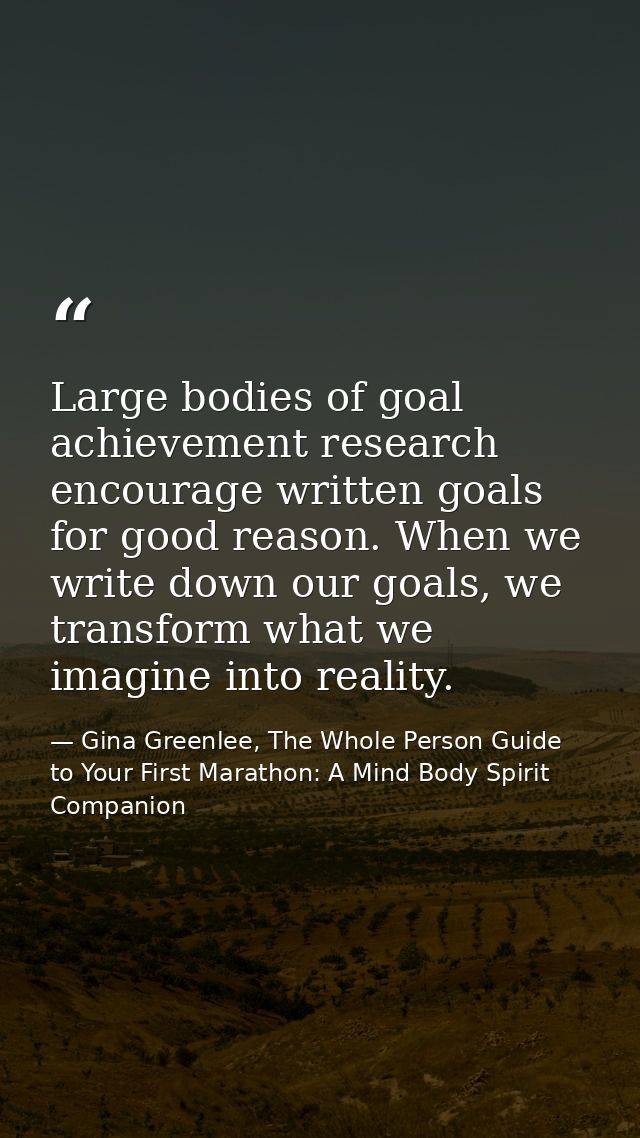 Large bodies of goal achievement research encourage written goals for good reason. When we write down our goals, we tran — Gina Greenlee, The Whole Person Guide to Your First Marathon: A Mind Body Spirit Companion