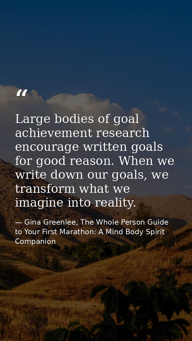 Large bodies of goal achievement research encourage written goals for good reason. When we write down our goals, we tran — Gina Greenlee, The Whole Person Guide to Your First Marathon: A Mind Body Spirit Companion