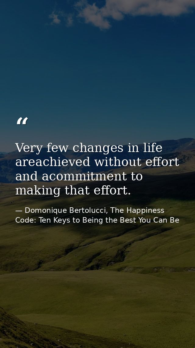 Very few changes in life areachieved without effort and acommitment to making that effort. — Domonique Bertolucci, The Happiness Code: Ten Keys to Being the Best You Can Be