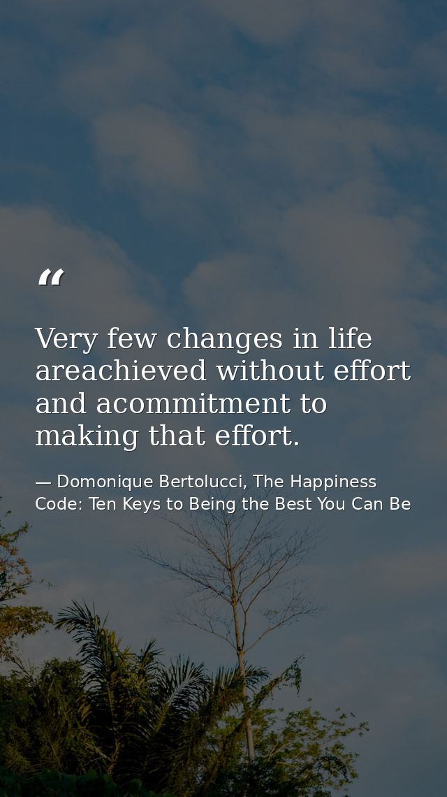 Very few changes in life areachieved without effort and acommitment to making that effort. — Domonique Bertolucci, The Happiness Code: Ten Keys to Being the Best You Can Be