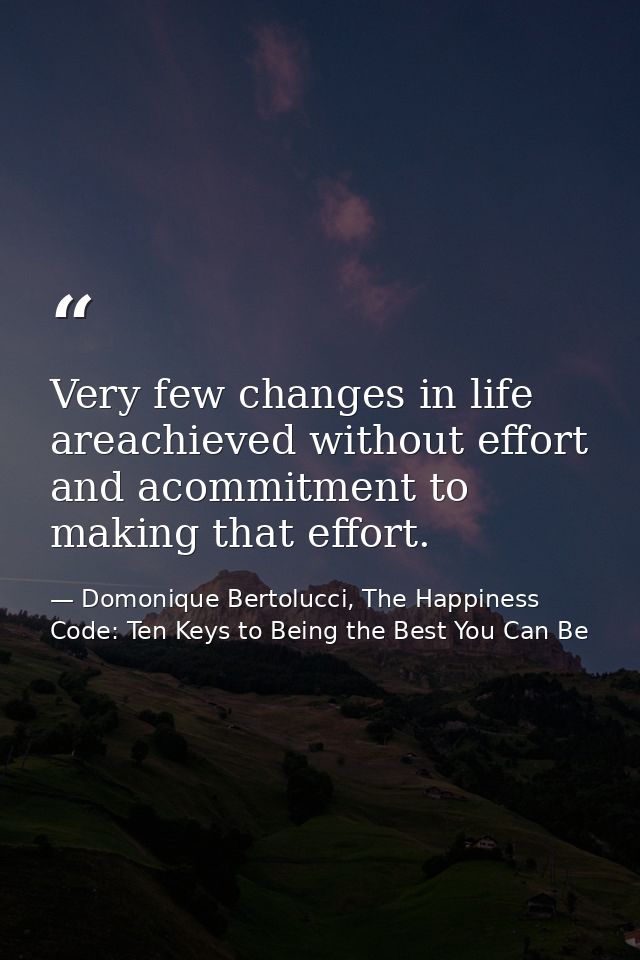 Very few changes in life areachieved without effort and acommitment to making that effort. — Domonique Bertolucci, The Happiness Code: Ten Keys to Being the Best You Can Be