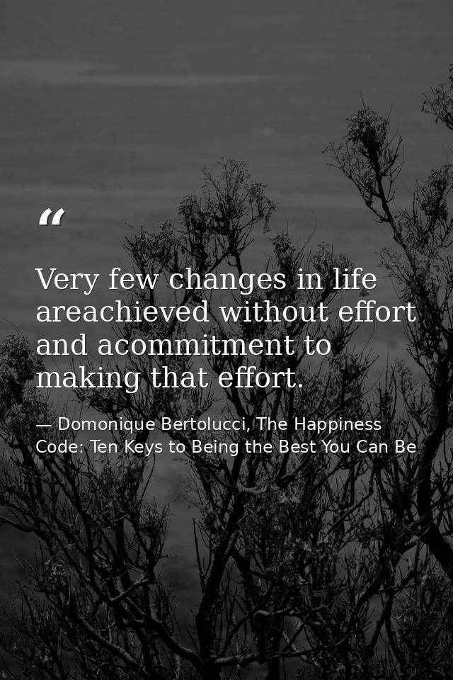 Very few changes in life areachieved without effort and acommitment to making that effort. — Domonique Bertolucci, The Happiness Code: Ten Keys to Being the Best You Can Be
