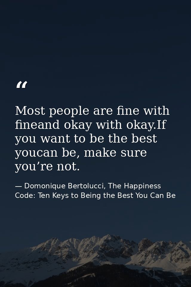 Most people are fine with fineand okay with okay.If you want to be the best youcan be, make sure you’re not. — Domonique Bertolucci, The Happiness Code: Ten Keys to Being the Best You Can Be