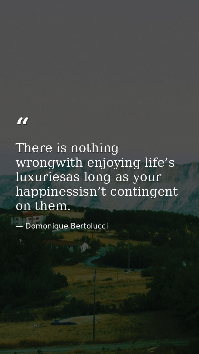 There is nothing wrongwith enjoying life’s luxuriesas long as your happinessisn’t contingent on them. — Domonique Bertolucci