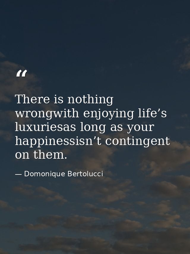 There is nothing wrongwith enjoying life’s luxuriesas long as your happinessisn’t contingent on them. — Domonique Bertolucci