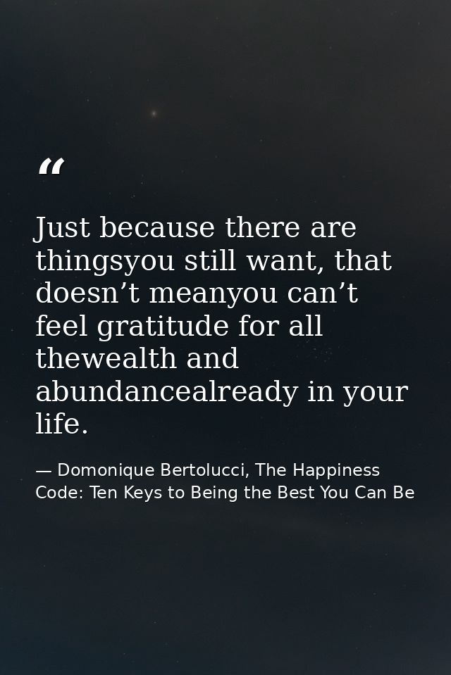Just because there are thingsyou still want, that doesn’t meanyou can’t feel gratitude for all thewealth and abundanceal — Domonique Bertolucci, The Happiness Code: Ten Keys to Being the Best You Can Be