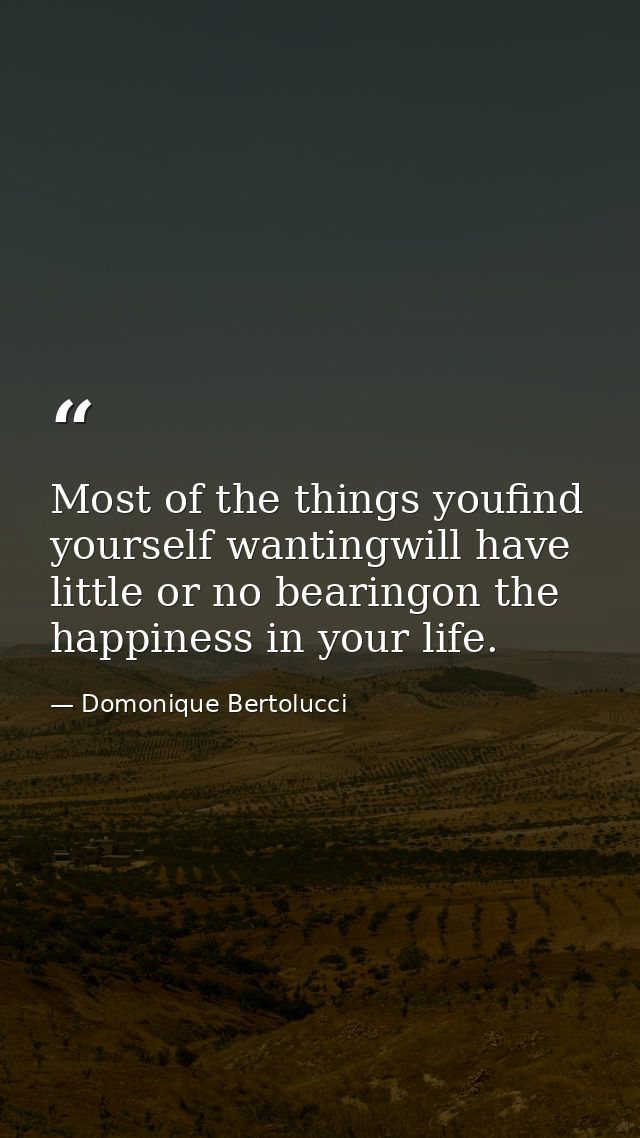 Most of the things youfind yourself wantingwill have little or no bearingon the happiness in your life. — Domonique Bertolucci